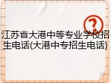 江苏省大港中等专业学校招生电话(大港中专招生电话)