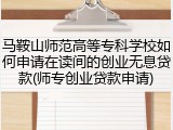 马鞍山师范高等专科学校如何申请在读间的创业无息贷款(师专创业贷款申请)