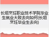 长垣烹饪职业技术学院毕业生就业大致去向如何(长垣烹饪毕业生去向)