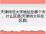 天津师范大学地址在哪个市，什么区县(天津师大所在区县)