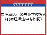 宿迁泽达中等专业学校怎么样(宿迁泽达中专如何)