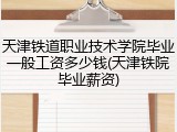 天津铁道职业技术学院毕业一般工资多少钱(天津铁院毕业薪资)