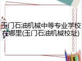 玉门石油机械中等专业学校在哪里(玉门石油机械校址)