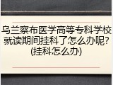 乌兰察布医学高等专科学校就读期间挂科了怎么办呢？(挂科怎么办)