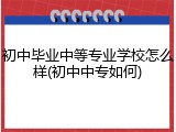 初中毕业中等专业学校怎么样(初中中专如何)