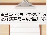 秦皇岛中等专业学校招生怎么样(秦皇岛中专招生如何)