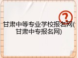甘肃中等专业学校报名网(甘肃中专报名网)