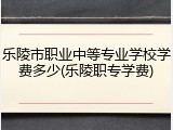 乐陵市职业中等专业学校学费多少(乐陵职专学费)