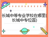 长城中等专业学校在哪里(长城中专位置)