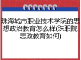 珠海城市职业技术学院的思想政治教育怎么样(珠职院思政教育如何)