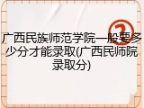 广西民族师范学院一般要多少分才能录取(广西民师院录取分)