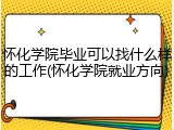 怀化学院毕业可以找什么样的工作(怀化学院就业方向)
