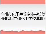 广州市化工中等专业学校简介地址(广州化工学校地址)