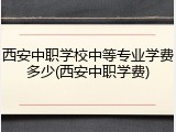西安中职学校中等专业学费多少(西安中职学费)