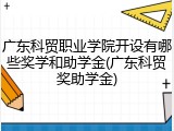 广东科贸职业学院开设有哪些奖学和助学金(广东科贸奖助学金)