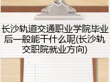 长沙轨道交通职业学院毕业后一般能干什么呢(长沙轨交职院就业方向)