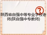陕西省自强中等专业学校老师(陕自强中专教师)
