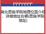 湖北恩施学院地理位置介绍，详细地址在哪(恩施学院地址)
