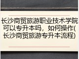 长沙商贸旅游职业技术学院可以专升本吗，如何操作(长沙商贸旅游专升本流程)