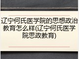 辽宁何氏医学院的思想政治教育怎么样(辽宁何氏医学院思政教育)