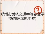 郑州市城轨交通中等专业学校(郑州城轨中专)