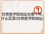甘肃医学院地址在哪个市，什么区县(甘肃医学院地址)