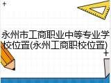 永州市工商职业中等专业学校位置(永州工商职校位置)