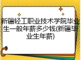 新疆轻工职业技术学院毕业生一般年薪多少钱(新疆毕业生年薪)