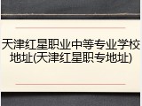 天津红星职业中等专业学校地址(天津红星职专地址)