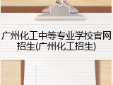 广州化工中等专业学校官网招生(广州化工招生)