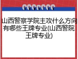 山西警察学院主攻什么方向有哪些王牌专业(山西警院王牌专业)