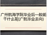 广州航海学院毕业后一般能干什么呢(广航毕业去向)