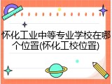 怀化工业中等专业学校在哪个位置(怀化工校位置)