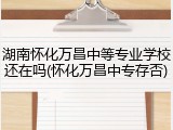 湖南怀化万昌中等专业学校还在吗(怀化万昌中专存否)