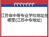 江苏省中等专业学校地址在哪里(江苏中专地址)