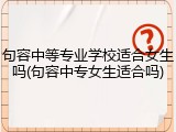 句容中等专业学校适合女生吗(句容中专女生适合吗)