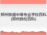 郑州铁道中等专业学校百科(郑州铁校百科)