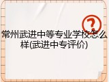 常州武进中等专业学校怎么样(武进中专评价)