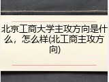 北京工商大学主攻方向是什么，怎么样(北工商主攻方向)