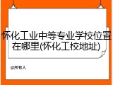 怀化工业中等专业学校位置在哪里(怀化工校地址)