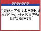 贵州航空职业技术学院地址在哪个市，什么区县(贵航职院地址市县)
