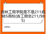 吉林工商学院是不是211或985高校(吉工商非211/985)