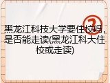 黑龙江科技大学要住校吗，是否能走读(黑龙江科大住校或走读)