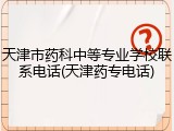 天津市药科中等专业学校联系电话(天津药专电话)