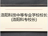 洛阳科技中等专业学校校长(洛阳科专校长)