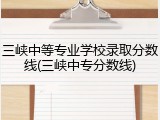 三峡中等专业学校录取分数线(三峡中专分数线)