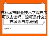 吉林城市职业技术学院自考可以去读吗，流程是什么(吉城职自考流程)
