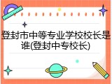 登封市中等专业学校校长是谁(登封中专校长)