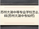 苏州太湖中等专业学校怎么样(苏州太湖中专如何)