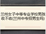 兰州女子中等专业学校男孩收不收(兰州中专招男生吗)